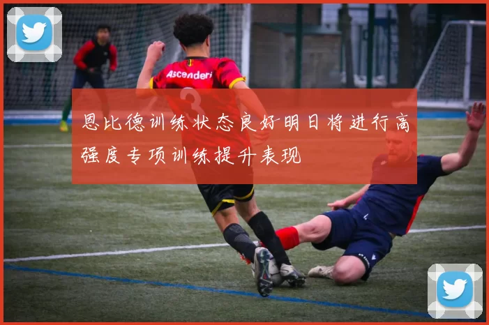 恩比德训练状态良好明日将进行高强度专项训练提升表现