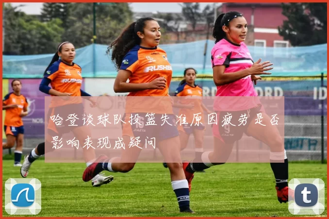 哈登谈球队投篮失准原因疲劳是否影响表现成疑问