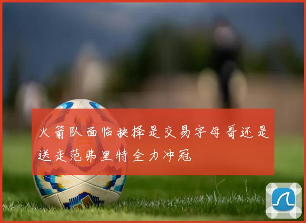 火箭队面临抉择是交易字母哥还是送走范弗里特全力冲冠