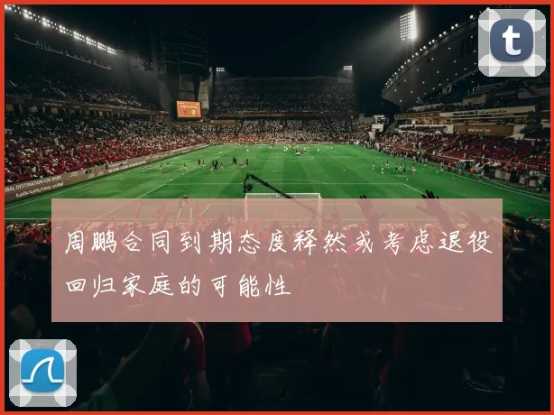 周鹏合同到期态度释然或考虑退役回归家庭的可能性