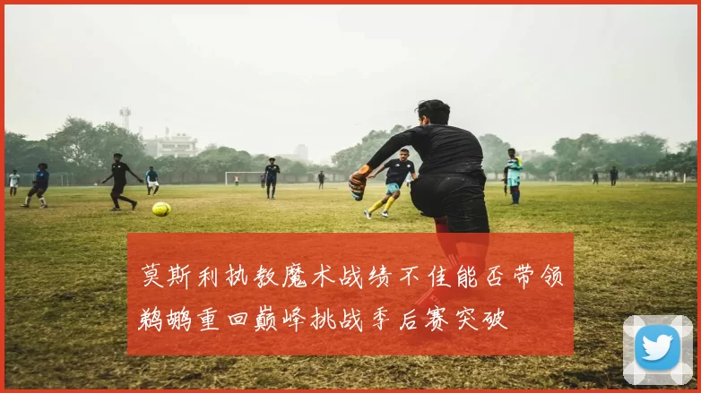 莫斯利执教魔术战绩不佳能否带领鹈鹕重回巅峰挑战季后赛突破