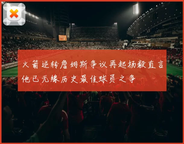 火箭逆转詹姆斯争议再起杨毅直言他已无缘历史最佳球员之争