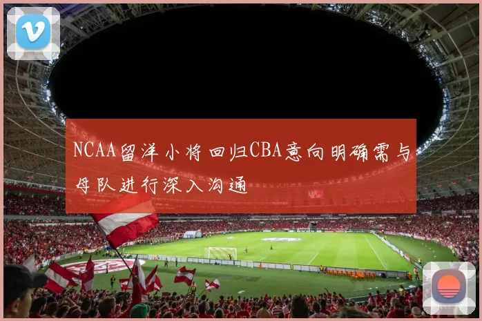 NCAA留洋小将回归CBA意向明确需与母队进行深入沟通