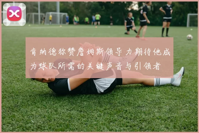 肯纳德称赞詹姆斯领导力期待他成为球队所需的关键声音与引领者