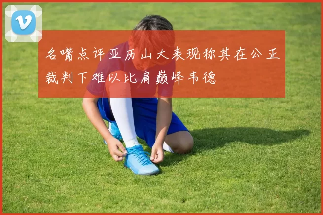名嘴点评亚历山大表现称其在公正裁判下难以比肩巅峰韦德