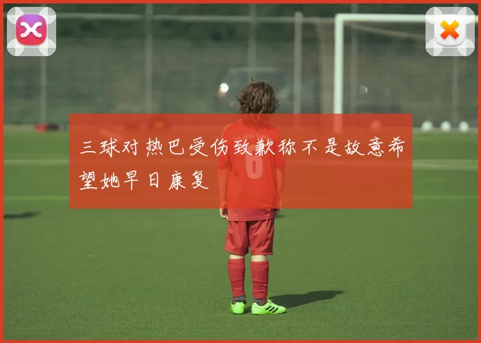 三球对热巴受伤致歉称不是故意希望她早日康复