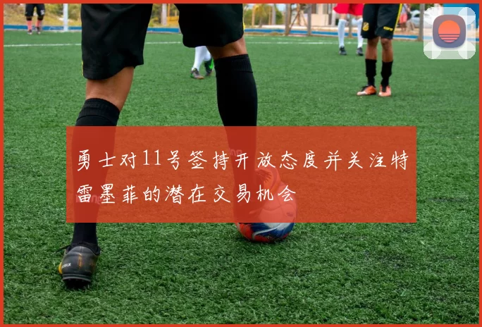 勇士对11号签持开放态度并关注特雷墨菲的潜在交易机会