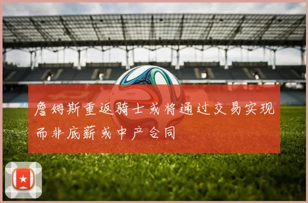 詹姆斯重返骑士或将通过交易实现而非底薪或中产合同