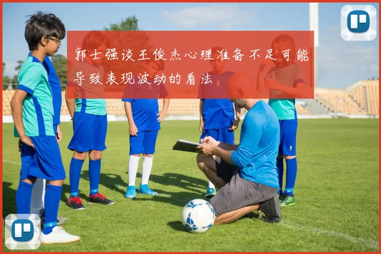 郭士强谈王俊杰心理准备不足可能导致表现波动的看法