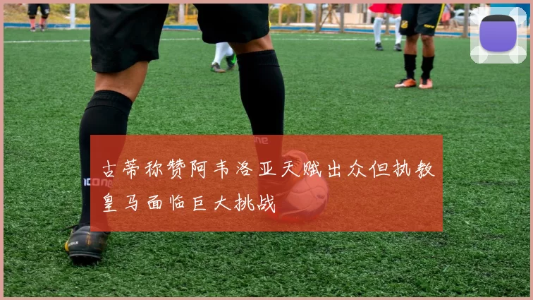 古蒂称赞阿韦洛亚天赋出众但执教皇马面临巨大挑战