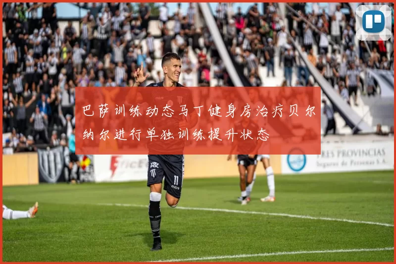 巴萨训练动态马丁健身房治疗贝尔纳尔进行单独训练提升状态