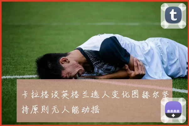 卡拉格谈英格兰选人变化图赫尔坚持原则无人能动摇